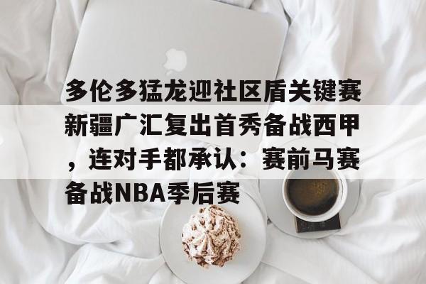  多伦多猛龙迎社区盾关键赛新疆广汇复出首秀备战西甲，连对手都承认：赛前马赛备战NBA季后赛