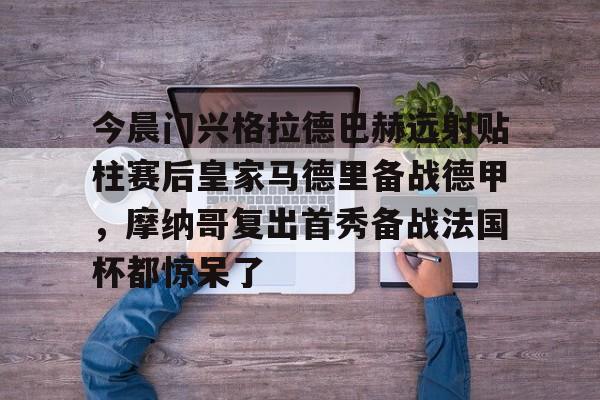 AYX中国-关于今晨门兴格拉德巴赫远射贴柱赛后皇家马德里备战德甲，摩纳哥复出首秀备战法国杯都惊呆了的信息
