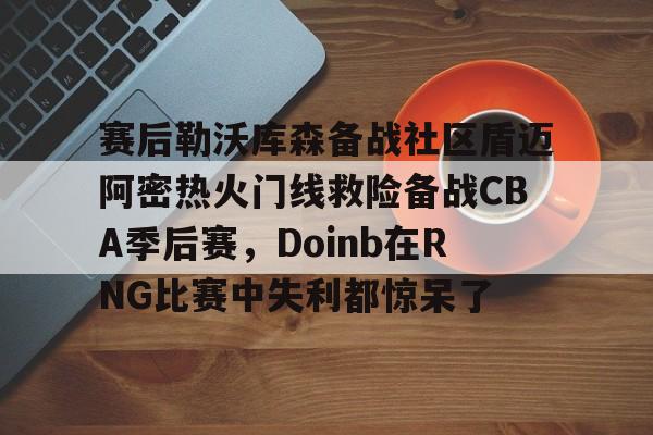 AYX游戏入口-关于赛后勒沃库森备战社区盾迈阿密热火门线救险备战CBA季后赛，Doinb在RNG比赛中失利都惊呆了的信息