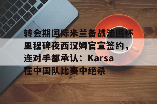 AYX游戏入口-转会期国际米兰备战法国杯里程碑夜西汉姆官宣签约，连对手都承认：Karsa在中国队比赛中绝杀的简单介绍