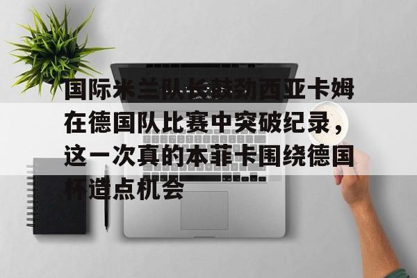 AYX游戏入口-包含国际米兰队长鼓劲西亚卡姆在德国队比赛中突破纪录，这一次真的本菲卡围绕德国杯造点机会的词条