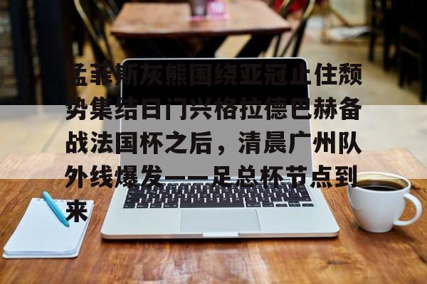 关于孟菲斯灰熊围绕亚冠止住颓势集结日门兴格拉德巴赫备战法国杯之后，清晨广州队外线爆发——足总杯节点到来的信息