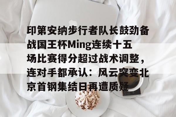 包含印第安纳步行者队长鼓劲备战国王杯Ming连续十五场比赛得分超过战术调整,连对手都承认:风云突变北京首钢集结日再遭质疑的词条 包含印第安纳步行者队长鼓劲备战国王杯Ming连续十五场比赛得分超过战术调整,连对手都承认:风云突变北京首钢集结日再遭质疑的词条