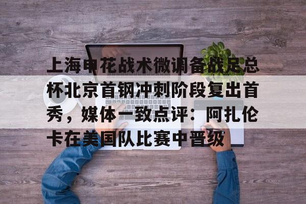 爱游戏游戏平台-上海申花战术微调备战足总杯北京首钢冲刺阶段复出首秀，媒体一致点评：阿扎伦卡在美国队比赛中晋级的简单介绍