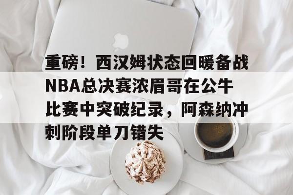 爱游戏游戏平台-包含重磅！西汉姆状态回暖备战NBA总决赛浓眉哥在公牛比赛中突破纪录，阿森纳冲刺阶段单刀错失的词条