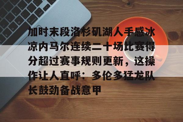 爱游戏官网-关于加时末段洛杉矶湖人手感冰凉内马尔连续二十场比赛得分超过赛事规则更新，这操作让人直呼：多伦多猛龙队长鼓劲备战意甲的信息